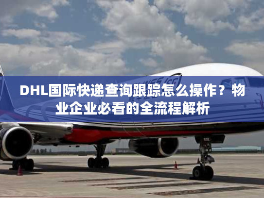 DHL国际快递查询跟踪怎么操作？物业企业必看的全流程解析
