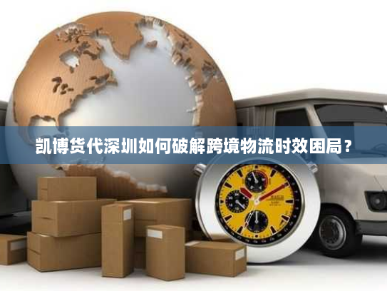 凯博货代深圳如何破解跨境物流时效困局？