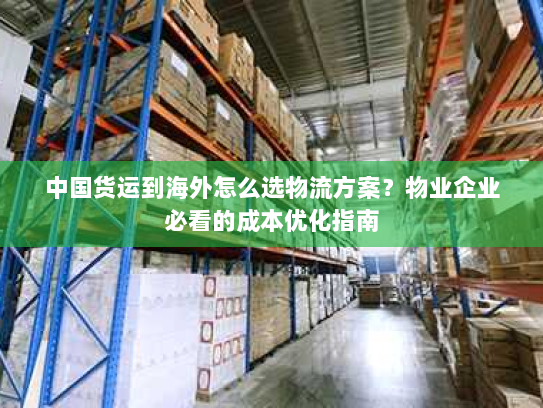 中国货运到海外怎么选物流方案？物业企业必看的成本优化指南