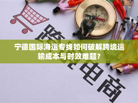 宁德国际海运专线如何破解跨境运输成本与时效难题？