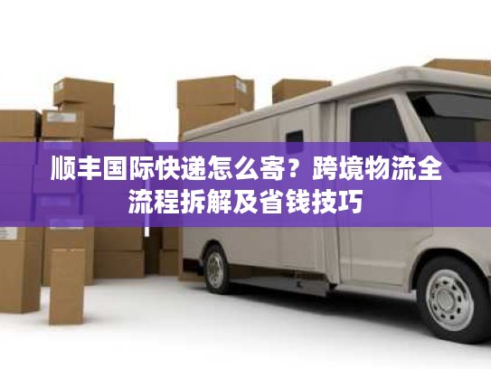 顺丰国际快递怎么寄？跨境物流全流程拆解及省钱技巧