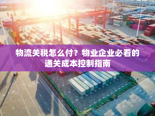 物流关税怎么付？物业企业必看的通关成本控制指南