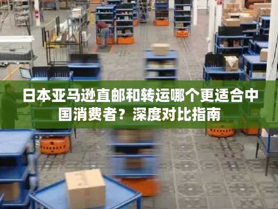 日本亚马逊直邮和转运哪个更适合中国消费者？深度对比指南