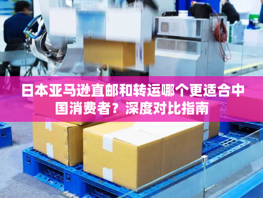 日本亚马逊直邮和转运哪个更适合中国消费者？深度对比指南