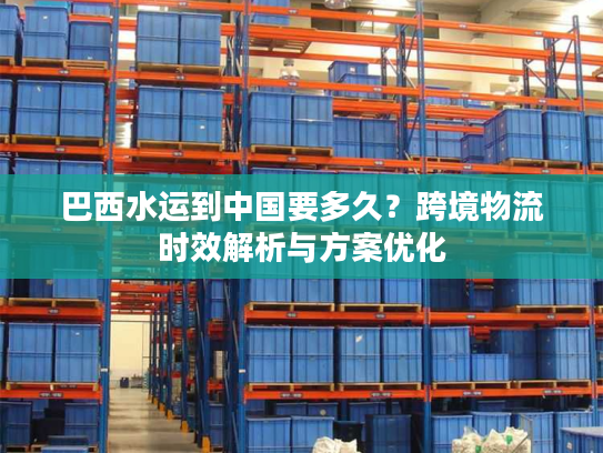 巴西水运到中国要多久？跨境物流时效解析与方案优化