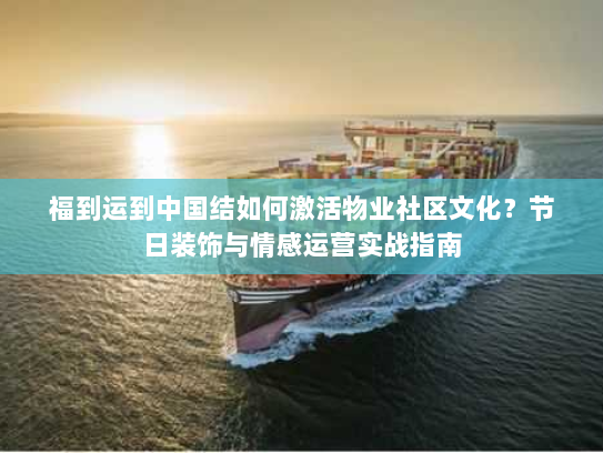 福到运到中国结如何激活物业社区文化？节日装饰与情感运营实战指南