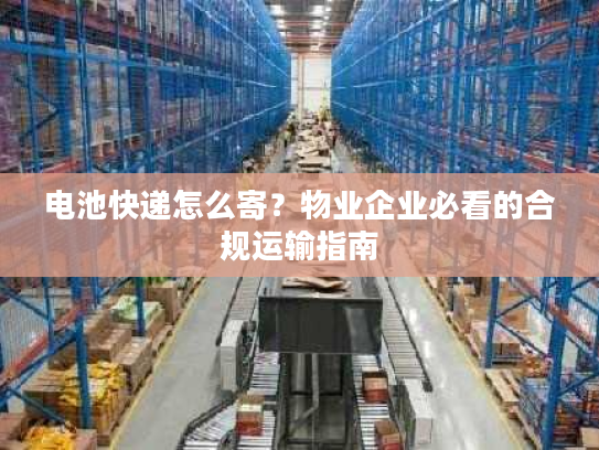 电池快递怎么寄?物业企业必看的合规运输指南 电池快递怎么寄?物业企业必看的合规运输指南