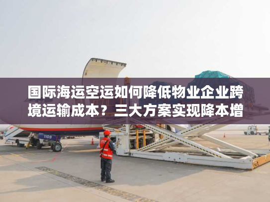 国际海运空运如何降低物业企业跨境运输成本？三大方案实现降本增效