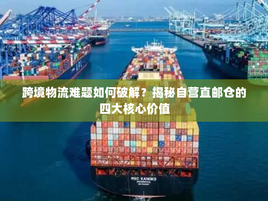 跨境物流难题如何破解？揭秘自营直邮仓的四大核心价值