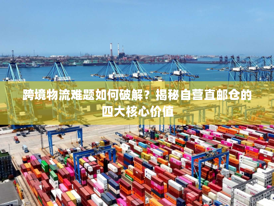 跨境物流难题如何破解？揭秘自营直邮仓的四大核心价值