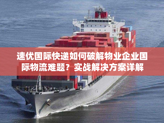 速优国际快递如何破解物业企业国际物流难题？实战解决方案详解