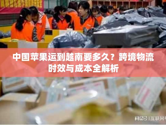 中国苹果运到越南要多久?跨境物流时效与成本全解析 中国苹果运到越南要多久?跨境物流时效与成本全解析