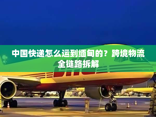 中国快递怎么运到缅甸的？跨境物流全链路拆解