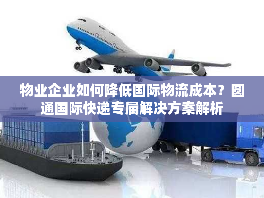 物业企业如何降低国际物流成本？圆通国际快递专属解决方案解析