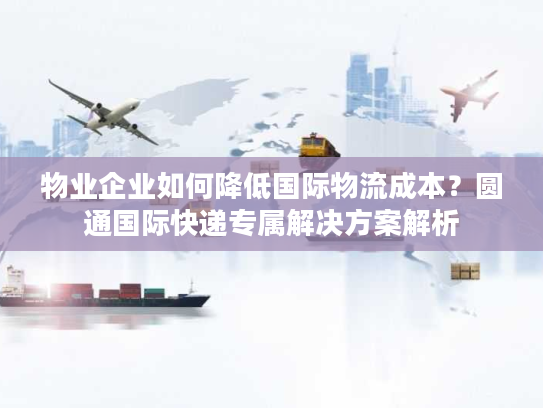 物业企业如何降低国际物流成本？圆通国际快递专属解决方案解析