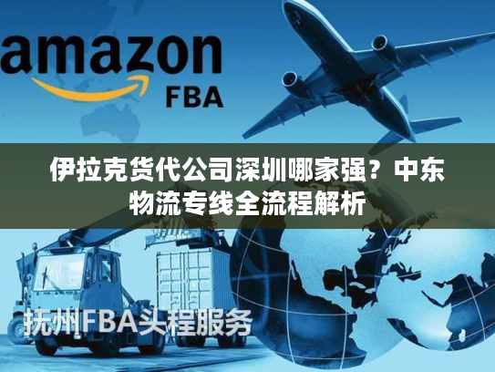 伊拉克货代公司深圳哪家强？中东物流专线全流程解析