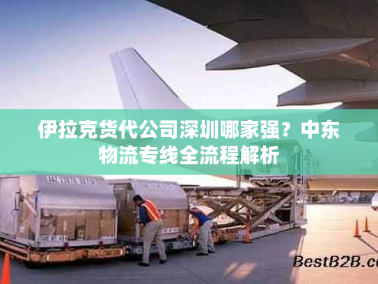 伊拉克货代公司深圳哪家强？中东物流专线全流程解析