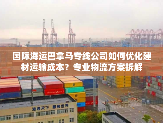 国际海运巴拿马专线公司如何优化建材运输成本？专业物流方案拆解