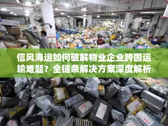 信风海运如何破解物业企业跨国运输难题？全链条解决方案深度解析