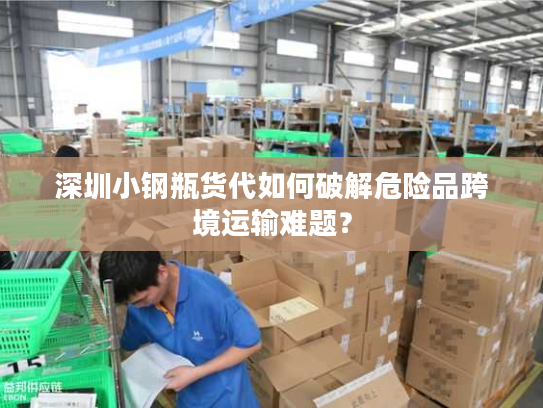深圳小钢瓶货代如何破解危险品跨境运输难题？