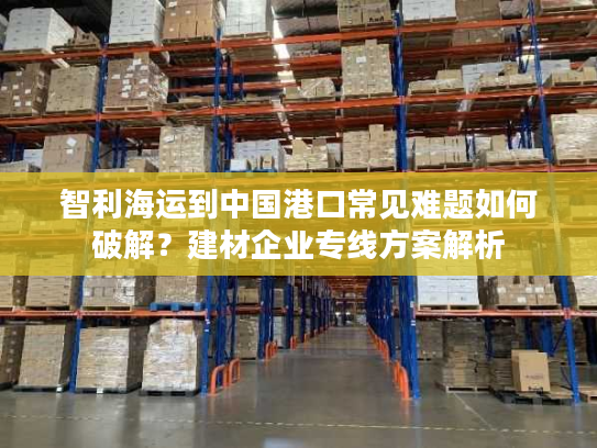 智利海运到中国港口常见难题如何破解?建材企业专线方案解析 智利海运到中国港口常见难题如何破解?建材企业专线方案解析