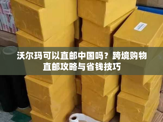 沃尔玛可以直邮中国吗？跨境购物直邮攻略与省钱技巧
