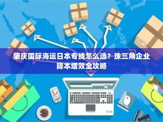 肇庆国际海运日本专线怎么选?珠三角企业降本增效全攻略 肇庆国际海运日本专线怎么选?珠三角企业降本增效全攻略