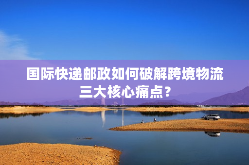国际快递邮政如何破解跨境物流三大核心痛点？