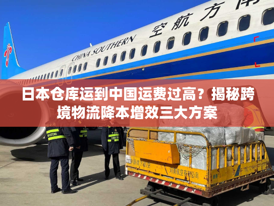 日本仓库运到中国运费过高？揭秘跨境物流降本增效三大方案