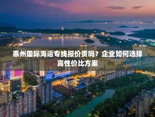 惠州国际海运专线报价贵吗?企业如何选择高性价比方案 惠州国际海运专线报价贵吗?企业如何选择高性价比方案
