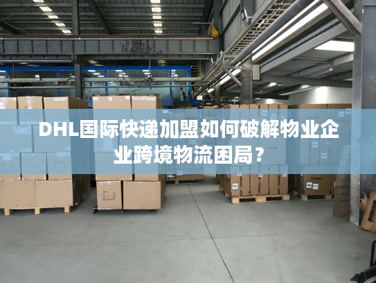 DHL国际快递加盟如何破解物业企业跨境物流困局？