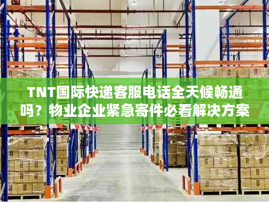 TNT国际快递客服电话全天候畅通吗？物业企业紧急寄件必看解决方案
