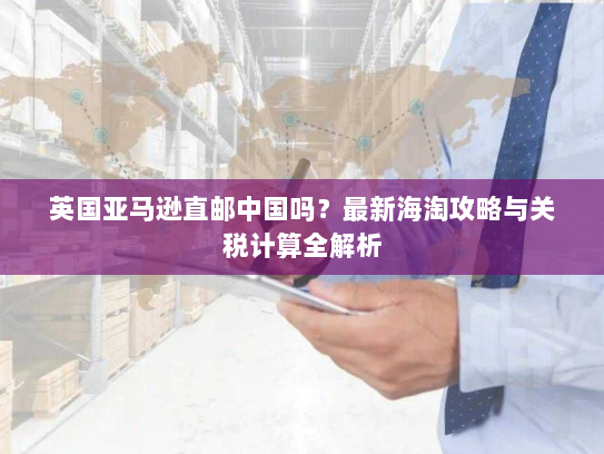 英国亚马逊直邮中国吗？最新海淘攻略与关税计算全解析