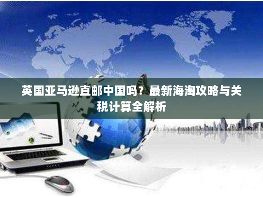 英国亚马逊直邮中国吗？最新海淘攻略与关税计算全解析