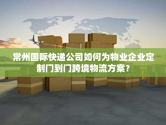 常州国际快递公司如何为物业企业定制门到门跨境物流方案？