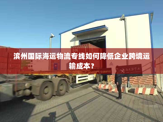 滨州国际海运物流专线如何降低企业跨境运输成本？