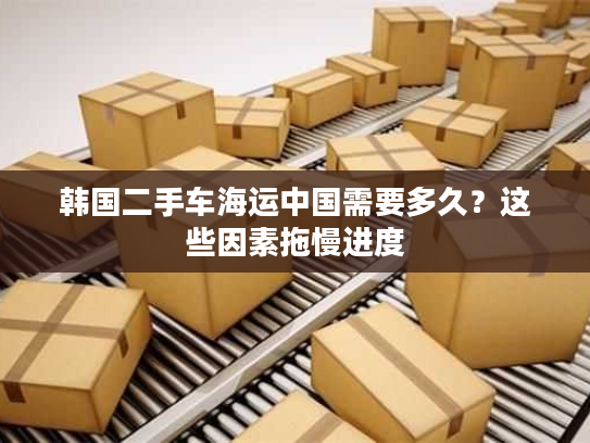 韩国二手车海运中国需要多久？这些因素拖慢进度