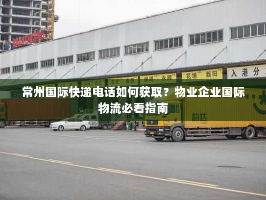 常州国际快递电话如何获取？物业企业国际物流必看指南