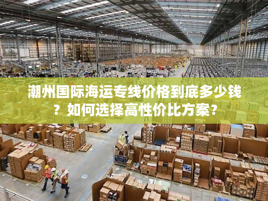 潮州国际海运专线价格到底多少钱？如何选择高性价比方案？