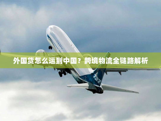 外国货怎么运到中国?跨境物流全链路解析 外国货怎么运到中国?跨境物流全链路解析