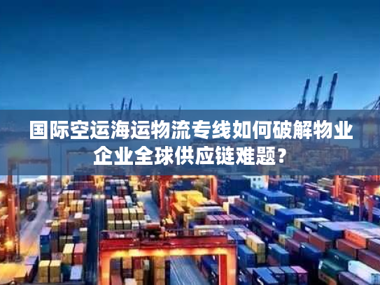国际空运海运物流专线如何破解物业企业全球供应链难题？