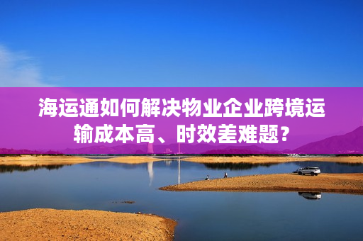 海运通如何解决物业企业跨境运输成本高、时效差难题？