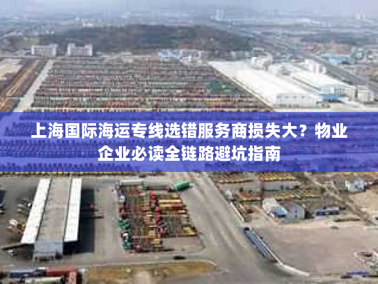 上海国际海运专线选错服务商损失大？物业企业必读全链路避坑指南