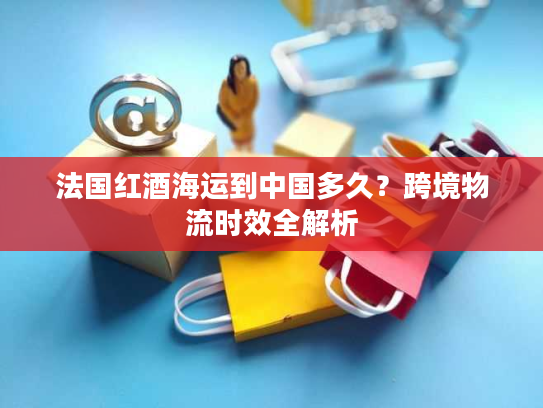 法国红酒海运到中国多久？跨境物流时效全解析