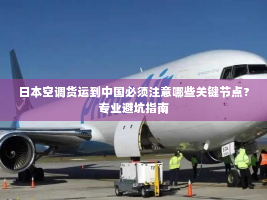 日本空调货运到中国必须注意哪些关键节点？专业避坑指南