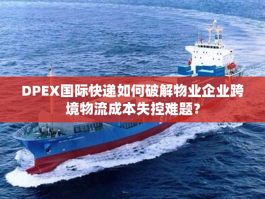 DPEX国际快递如何破解物业企业跨境物流成本失控难题？