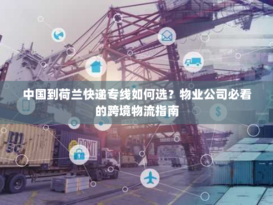 中国到荷兰快递专线如何选？物业公司必看的跨境物流指南