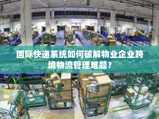 国际快递系统如何破解物业企业跨境物流管理难题？