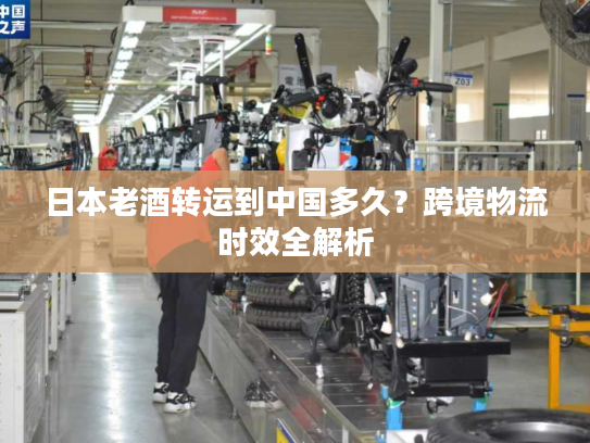 日本老酒转运到中国多久？跨境物流时效全解析