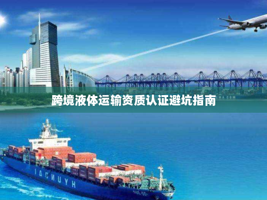 跨境液体运输资质认证避坑指南